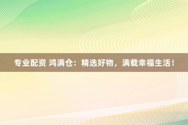 专业配资 鸿满仓：精选好物，满载幸福生活！