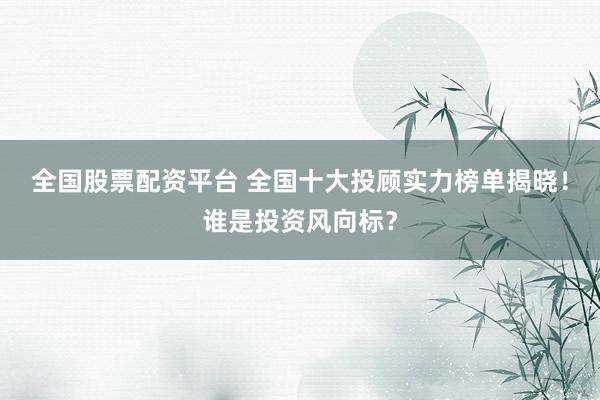 全国股票配资平台 全国十大投顾实力榜单揭晓！谁是投资风向标？