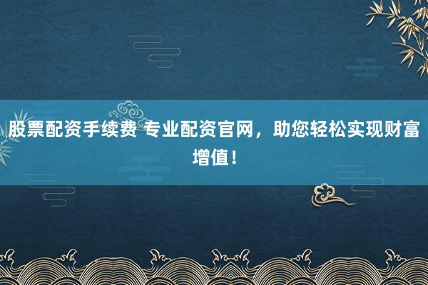 股票配资手续费 专业配资官网，助您轻松实现财富增值！