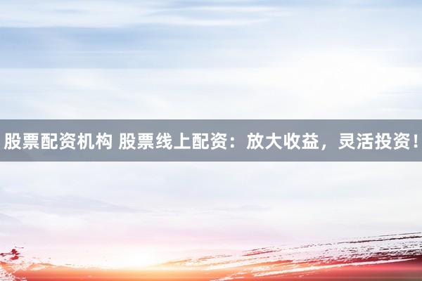 股票配资机构 股票线上配资：放大收益，灵活投资！