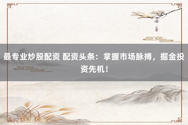 最专业炒股配资 配资头条：掌握市场脉搏，掘金投资先机！