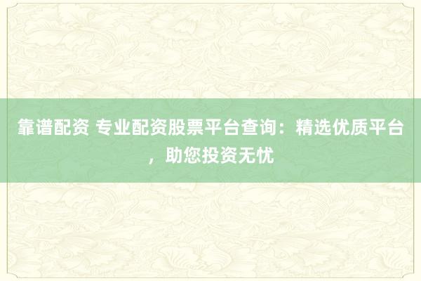靠谱配资 专业配资股票平台查询：精选优质平台，助您投资无忧