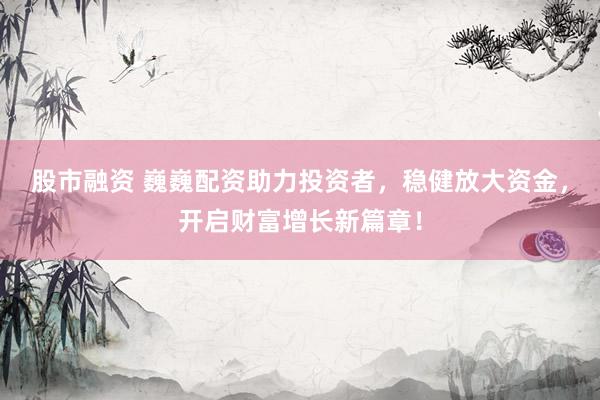 股市融资 巍巍配资助力投资者，稳健放大资金，开启财富增长新篇章！