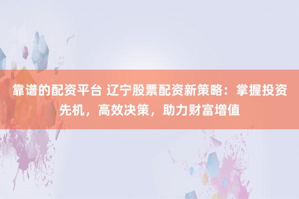 靠谱的配资平台 辽宁股票配资新策略：掌握投资先机，高效决策，助力财富增值