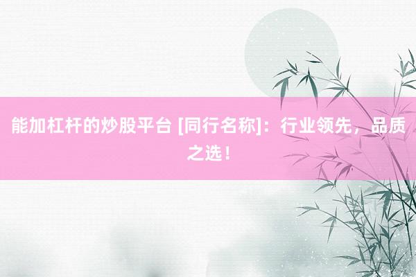 能加杠杆的炒股平台 [同行名称]：行业领先，品质之选！
