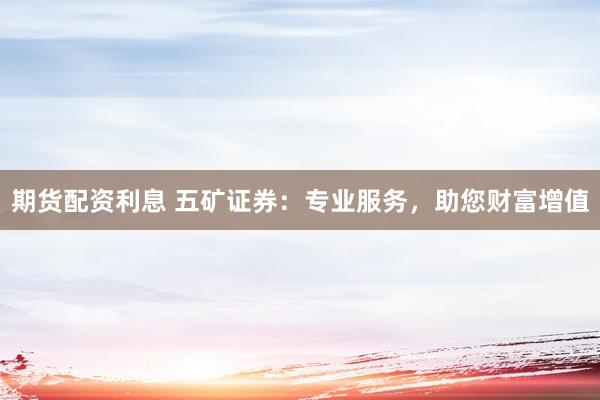 期货配资利息 五矿证券：专业服务，助您财富增值