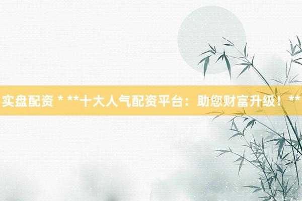 实盘配资 * **十大人气配资平台：助您财富升级！**