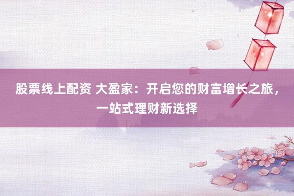 股票线上配资 大盈家：开启您的财富增长之旅，一站式理财新选择