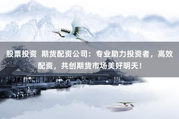 股票投资  期货配资公司：专业助力投资者，高效配资，共创期货市场美好明天！