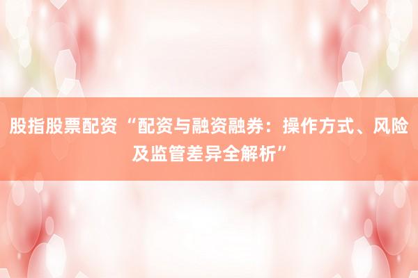 股指股票配资 “配资与融资融券：操作方式、风险及监管差异全解析”
