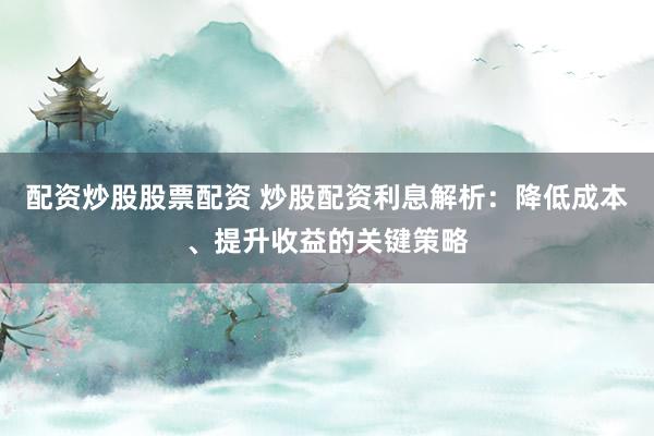 配资炒股股票配资 炒股配资利息解析：降低成本、提升收益的关键策略