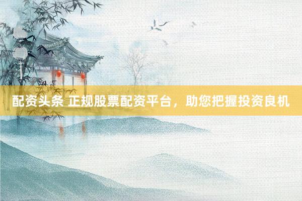 配资头条 正规股票配资平台，助您把握投资良机