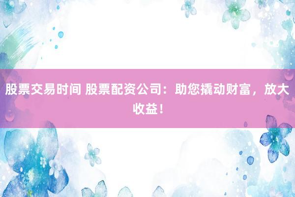 股票交易时间 股票配资公司：助您撬动财富，放大收益！