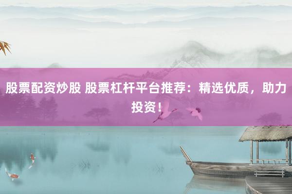 股票配资炒股 股票杠杆平台推荐：精选优质，助力投资！