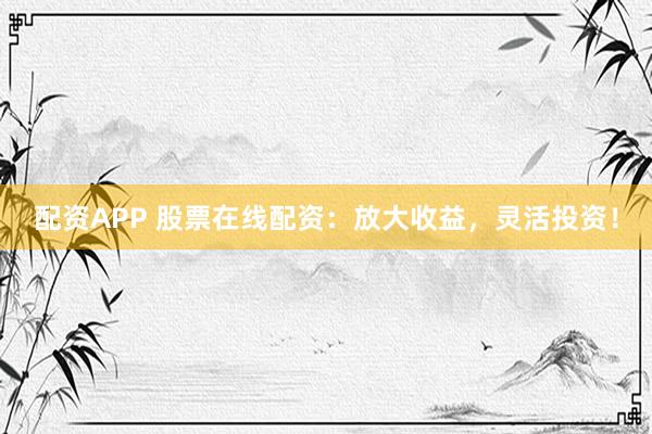 配资APP 股票在线配资：放大收益，灵活投资！