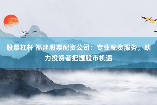 股票杠杆 福建股票配资公司：专业配资服务，助力投资者把握股市机遇