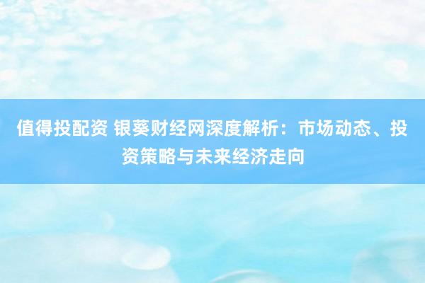 值得投配资 银葵财经网深度解析：市场动态、投资策略与未来经济走向