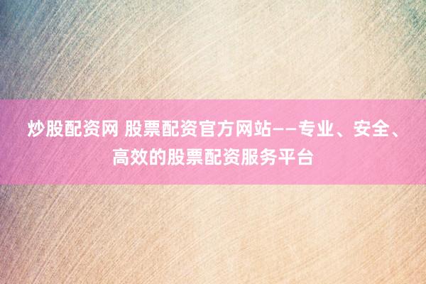 炒股配资网 股票配资官方网站——专业、安全、高效的股票配资服务平台