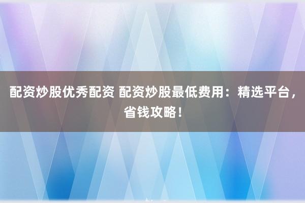 配资炒股优秀配资 配资炒股最低费用：精选平台，省钱攻略！