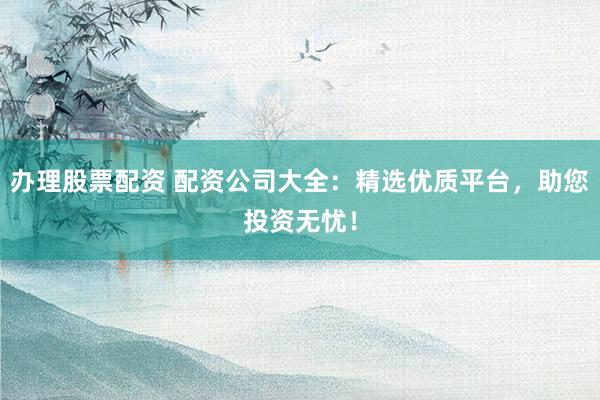 办理股票配资 配资公司大全：精选优质平台，助您投资无忧！