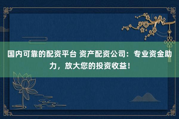 国内可靠的配资平台 资产配资公司：专业资金助力，放大您的投资收益！