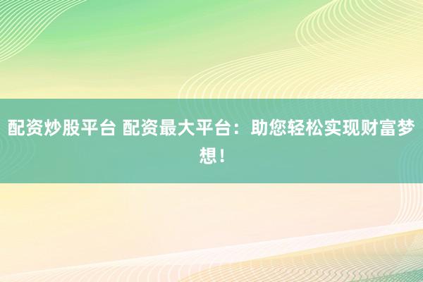 配资炒股平台 配资最大平台：助您轻松实现财富梦想！