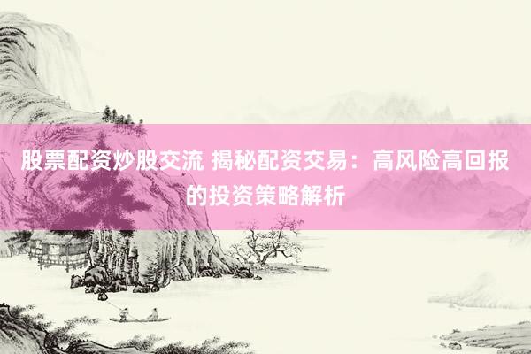股票配资炒股交流 揭秘配资交易：高风险高回报的投资策略解析