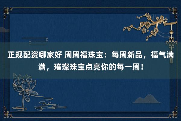 正规配资哪家好 周周福珠宝：每周新品，福气满满，璀璨珠宝点亮你的每一周！