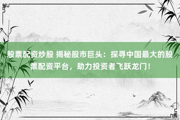 股票配资炒股 揭秘股市巨头：探寻中国最大的股票配资平台，助力投资者飞跃龙门！