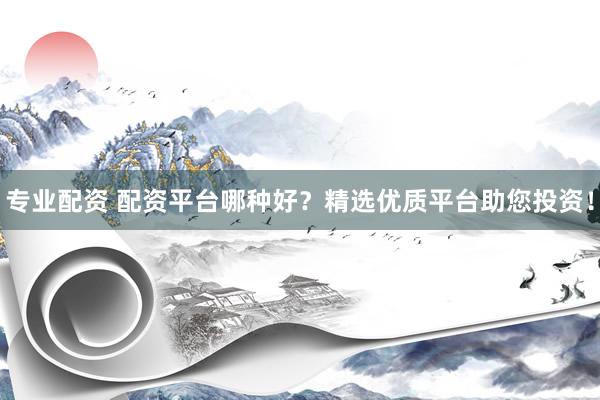 专业配资 配资平台哪种好？精选优质平台助您投资！