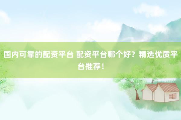 国内可靠的配资平台 配资平台哪个好？精选优质平台推荐！