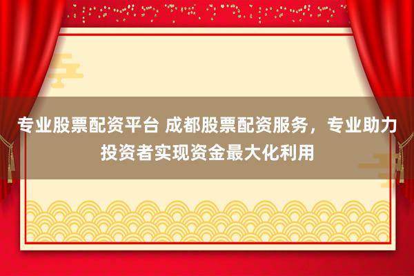 专业股票配资平台 成都股票配资服务，专业助力投资者实现资金最大化利用