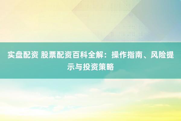 实盘配资 股票配资百科全解：操作指南、风险提示与投资策略