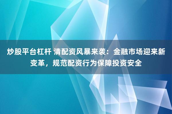 炒股平台杠杆 清配资风暴来袭：金融市场迎来新变革，规范配资行为保障投资安全