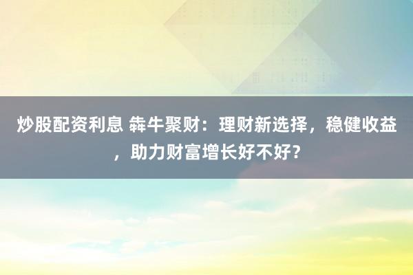 炒股配资利息 犇牛聚财：理财新选择，稳健收益，助力财富增长好不好？