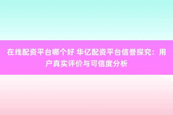 在线配资平台哪个好 华亿配资平台信誉探究：用户真实评价与可信度分析