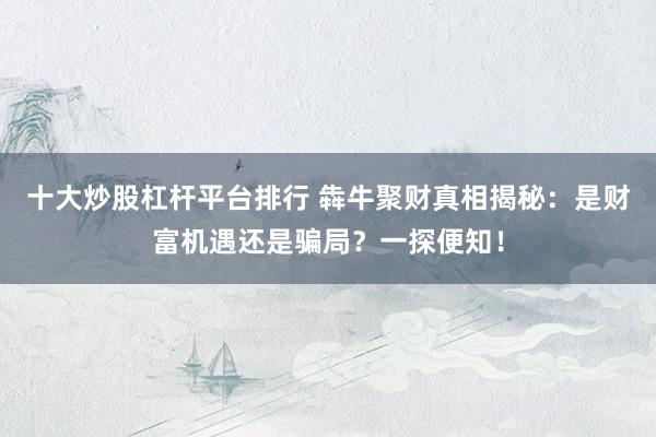 十大炒股杠杆平台排行 犇牛聚财真相揭秘：是财富机遇还是骗局？一探便知！