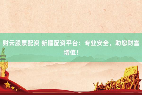 财云股票配资 新疆配资平台：专业安全，助您财富增值！
