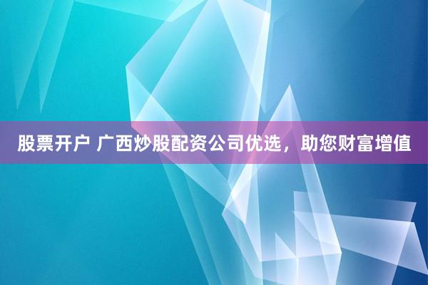 股票开户 广西炒股配资公司优选，助您财富增值
