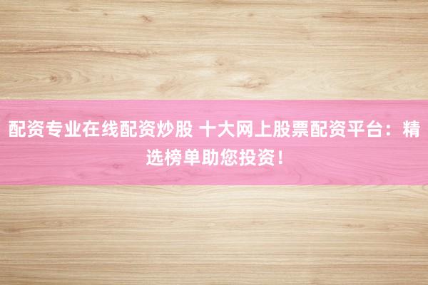 配资专业在线配资炒股 十大网上股票配资平台：精选榜单助您投资！