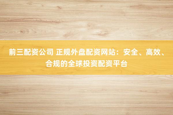 前三配资公司 正规外盘配资网站：安全、高效、合规的全球投资配资平台