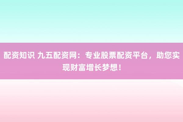配资知识 九五配资网：专业股票配资平台，助您实现财富增长梦想！
