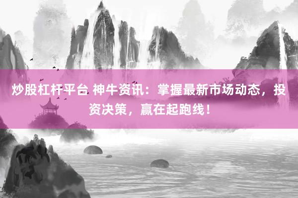 炒股杠杆平台 神牛资讯：掌握最新市场动态，投资决策，赢在起跑线！