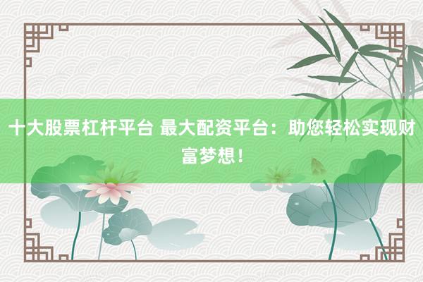 十大股票杠杆平台 最大配资平台：助您轻松实现财富梦想！