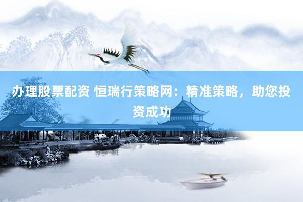 办理股票配资 恒瑞行策略网：精准策略，助您投资成功