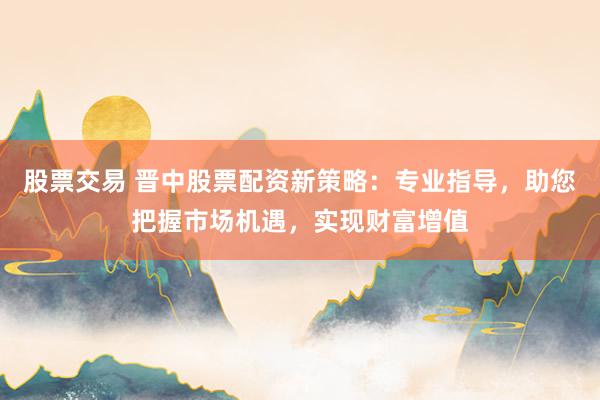 股票交易 晋中股票配资新策略：专业指导，助您把握市场机遇，实现财富增值