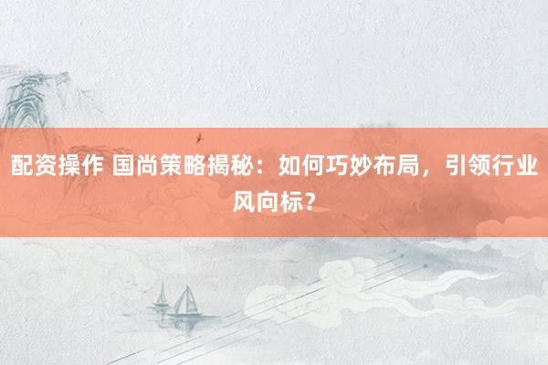 配资操作 国尚策略揭秘：如何巧妙布局，引领行业风向标？