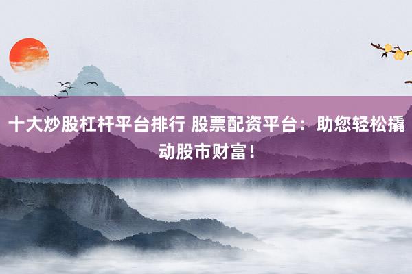 十大炒股杠杆平台排行 股票配资平台：助您轻松撬动股市财富！