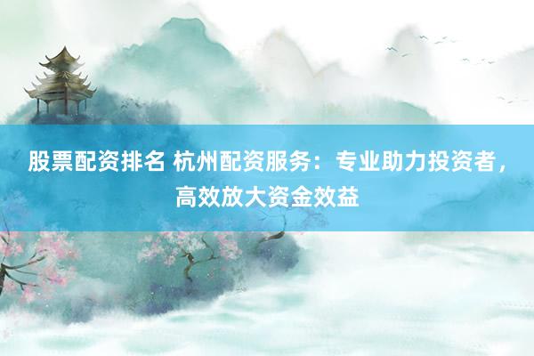股票配资排名 杭州配资服务：专业助力投资者，高效放大资金效益