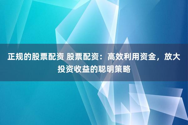 正规的股票配资 股票配资：高效利用资金，放大投资收益的聪明策略